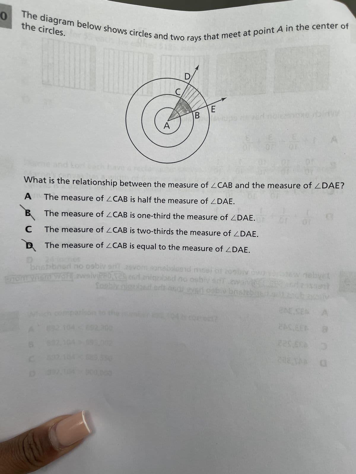 0
The diagram below shows circles and two rays that meet at point A in the center of
the circles.
A
من كم ؟
B
C
A
What is the relationship between the measure of <CAB and the measure of ZDAE?
OF
The measure of ZCAB is half the measure of ZDAE.
The measure of ZCAB is one-third the measure of ZDAE.
The measure of CAB is two-thirds the measure of DAE.
The measure of ZCAB is equal to the measure of ZDAE.
39
C
550
D
E
Pisviups ris acr
bristebner no osbiv sriT.asv
eonsbaloend misst of 2000 OWE
non vnem Wort zweive80, ad aniqobsd no ashiv srt .eway
wames Cord
Sosbly nigrybed srl and ever osbiv bristebra
B
OF
+
07
nebycl
$unt
A
2AS,EEA
8
225.5EA 0
228 TAA O