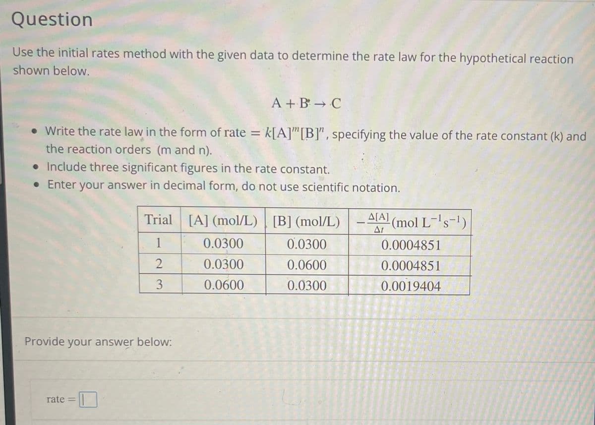 Question
Use the initial rates method with the given data to determine the rate law for the hypothetical reaction
shown below.
A+B → C
• Write the rate law in the form of rate = k[A]"[B]", specifying the value of the rate constant (k) and
the reaction orders (m and n).
• Include three significant figures in the rate constant.
• Enter your answer in decimal form, do not use scientific notation.
Trial [A] (mol/L) [B] (mol/L)
1
2
3
Provide your answer below:
rate =
0.0300
0.0300
0.0600
0.0300
0.0600
0.0300
A[A]
At
(mol L-¹s-¹)
0.0004851
0.0004851
0.0019404