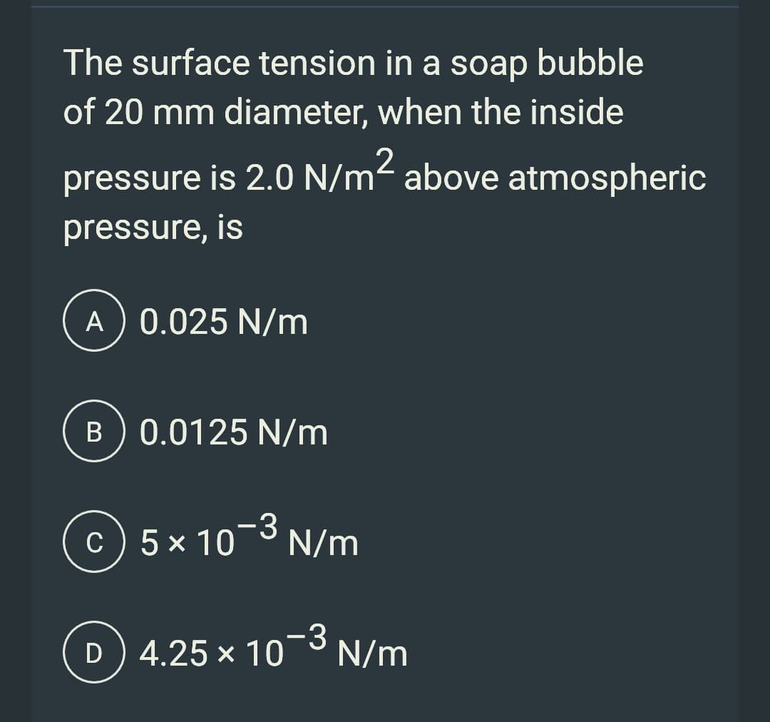 The surface tension in a soap bubble
of 20 mm diameter, when the inside
pressure is 2.0 N/m² above atmospheric
pressure, is
A) 0.025 N/m
B) 0.0125 N/m
C5 × 10-³ N/m
x
D)
4.25 × 10-3 N/m