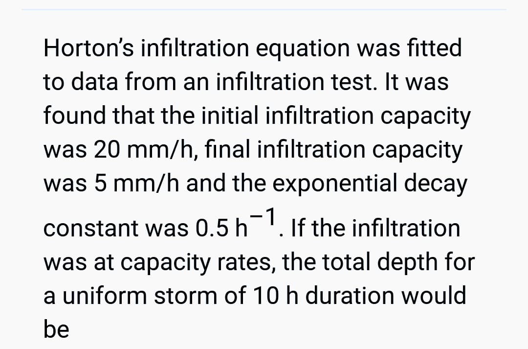 Horton's infiltration equation was fitted
to data from an infiltration test. It was
found that the initial infiltration capacity
was 20 mm/h, final infiltration capacity
was 5 mm/h and the exponential decay
constant was 0.5 h¯1. If the infiltration
was at capacity rates, the total depth for
a uniform storm of 10 h duration would
be