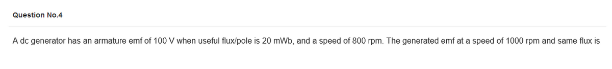 Question No.4
A dc generator has an armature emf of 100 V when useful flux/pole is 20 mWb, and a speed of 800 rpm. The generated emf at a speed of 1000 rpm and same flux is