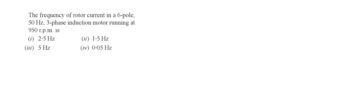 The frequency of rotor current in a 6-pole,
50 Hz, 3-phase induction motor running at
950 r.p.m. is
(1) 2.5 Hz
(iii) 5 Hz
(ii) 1.5 Hz
(iv) 0.05 Hz