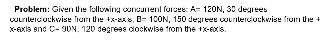 Problem: Given the following concurrent forces: A= 120N, 30 degrees
counterclockwise from the +x-axis, B= 100N, 150 degrees counterclockwise from the +
X-axis and C= 90N, 120 degrees clockwise from the +x-axis.
