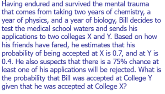 Having endured and survived the mental trauma
that comes from taking two years of chemistry, a
year of physics, and a year of biology, Bill decides to
test the medical school waters and sends his
applications to two colleges X and Y. Based on how
his friends have fared, he estimates that his
probability of being accepted at X is 0.7, and at Y is
0.4. He also suspects that there is a 75% chance at
least one of his applications will be rejected. What is
the probability that Bill was accepted at College Y
given that he was accepted at College X?
