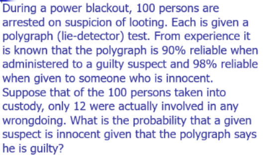 During a power blackout, 100 persons are
arrested on suspicion of looting. Each is given a
polygraph (lie-detector) test. From experience it
is known that the polygraph is 90% reliable when
administered to a guilty suspect and 98% reliable
when given to someone who is innocent.
Suppose that of the 100 persons taken into
custody, only 12 were actually involved in any
wrongdoing. What is the probability that a given
suspect is innocent given that the polygraph says
he is guilty?
