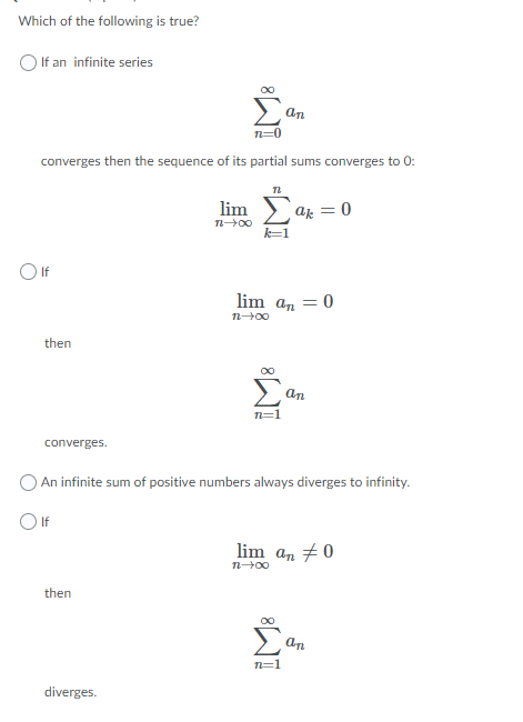 Which of the following is true?
If an infinite series
an
n=0
converges then the sequence of its partial sums converges to 0:
lim
az = 0
k-1
OIf
lim an = 0
then
an
n=1
converges.
An infinite sum of positive numbers always diverges to infinity.
O If
lim an #0
then
n=1
diverges.
