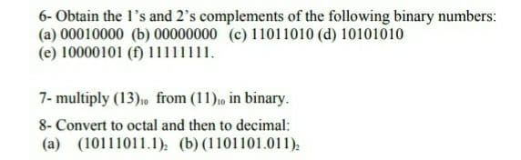 6- Obtain the 1's and 2's complements of the following binary numbers:
(a) 00010000 (b) 00000000 (c) 11011010 (d) 10101010
(e) 10000101 (f) 11111111.
7- multiply (13)0 from (11)o in binary.
8- Convert to octal and then to decimal:
(a) (10111011.1). (b) (1101101.011):
