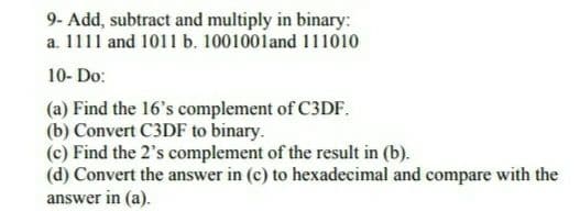 9- Add, subtract and multiply in binary:
a. 1111 and 1011 b. 1001001and 111010
10- Do:
(a) Find the 16's complement of C3DF.
(b) Convert C3DF to binary.
(c) Find the 2's complement of the result in (b).
(d) Convert the answer in (c) to hexadecimal and compare with the
answer in (a).
