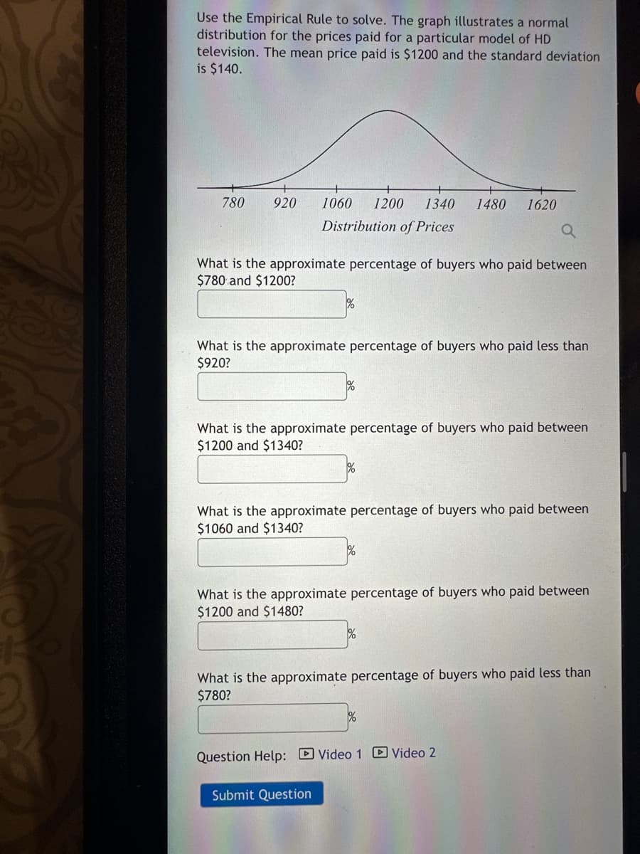 Use the Empirical Rule to solve. The graph illustrates a normal
distribution for the prices paid for a particular model of HD
television. The mean price paid is $1200 and the standard deviation
is $140.
780
920
1060 1200 1340 1480 1620
Distribution of Prices
What is the approximate percentage of buyers who paid between
$780 and $1200?
What is the approximate percentage of buyers who paid less than
$920?
%
What is the approximate percentage of buyers who paid between
$1200 and $1340?
%
What is the approximate percentage of buyers who paid between
$1060 and $1340?
Submit Question
1%
What is the approximate percentage of buyers who paid between
$1200 and $1480?
%
What is the approximate percentage of buyers who paid less than
$780?
Question Help: Video 1 Video 2