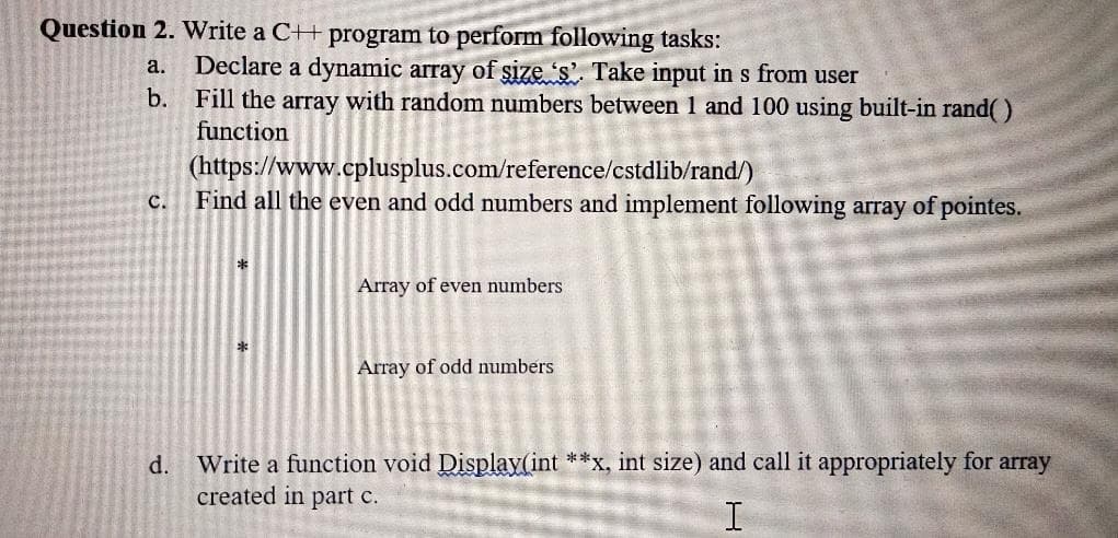 Question 2. Write a C++ program to perform following tasks:
Declare a dynamic array of size 's'. Take input in s from user
b. Fill the array with random numbers between 1 and 100 using built-in rand()
function
а.
(https://www.cplusplus.com/reference/cstdlib/rand/)
Find all the even and odd numbers and implement following array of pointes.
C.
Array of even numbers
Array of odd numbers
d.
Write a function void Display(int **x, int size) and call it appropriately for array
created in part c.
