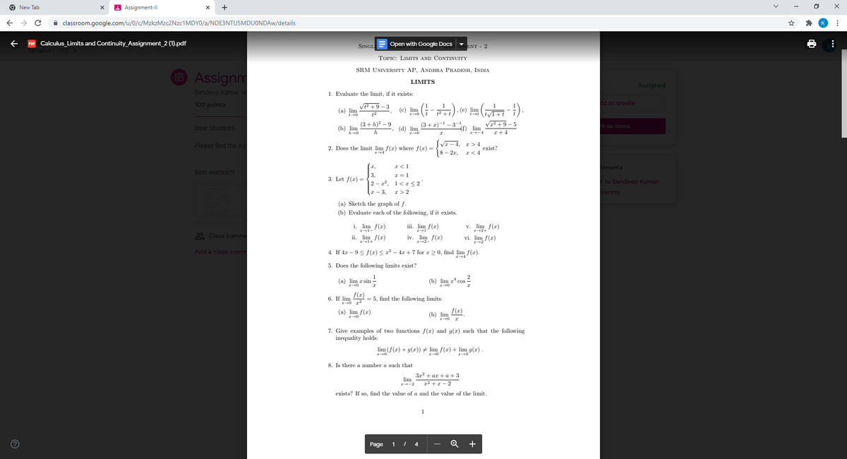 9 New Tab
A Assignment-ll
A classroom.google.com/u/0/c/MzkzMzc2Nzc1MDY0/a/NDE3NTU5MDUONDAW/details
Calculus Limits and Continuity_Assignment_2 (1).pdf
Open with Google Docs
ENT - 2
SINGL
TOPIC: LIMITS AND CONTINUITY
SRM UNIVERSITY AP, ANDHRA PRADESH, INDIA
O Assignm
LIMITS
Assigned
Sandeep Kumar Ve
1. Evaluate the limit, if it exists:
100 points
V +9– 3
d or create
1
(a) lim
(c) lim
12+ 1
(e) lim
(3+ h)? – 9
(3+ z)-1 - 3-1
1² + 9 – 5
k as done
Dear Students,
(b) lim
h+0
(d) lim
ff) lim
h
I+4
VI – 4, r>4
exist?
I< 4
Please find the As
2. Does the limit lim f(x) where f(x) =
18 – 2r,
I,
I<1
nments
Best wishes!!!!
3,
2 – x², 1<x<2
I = 1
3. Let f(r) =
to Sandeep Kumar
I - 3,
I> 2
Verma
(a) Sketch the graph of f.
(b) Evaluate each of the following, if it exists.
i. lim f(r)
iii. lim f(r)
v. lim f(r)
I+1-
I+2+
2 Class comm
ii. lim f(r)
iv. lim f(r)
vi. lim f(r)
I+2-
Add a class comm
4. If 4x – 9 < f(x) <r? – 4r +7 for r 2 0, find lim f(r).
5. Does the following limits exist?
1
(a) lim r sin -
2
(b) lim z* cos
6. If lim
f(r)
= 5, find the following limits:
(a) lim f(x)
f(x)
(b) lim
7. Give examples of two functions f(x) and g(x) such that the following
inequality holds:
lim (f(r) + g(x)) # lim f(r) + lim g(x) .
8. Is there a number a such that
3x2 + ax + a+3
lim
I--2
x2 +x – 2
exists? If so, find the value of a and the value of the limit.
Page
1 I 4
+
