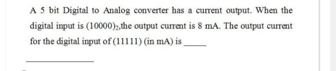 A 5 bit Digital to Analog converter has a current output. When the
digital input is (10000)2, the output current is 8 mA. The output current
for the digital input of (11111) (in mA) is