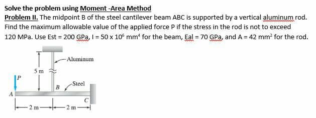 Solve the problem using Moment -Area Method
Problem II. The midpoint B of the steel cantilever beam ABC is supported by a vertical aluminum rod.
Find the maximum allowable value of the applied force P if the stress in the rod is not to exceed
120 MPa. Use Est = 200 GPa, I = 50 x 10 mm¹ for the beam, Eal = 70 GPa, and A = 42 mm² for the rod.
5 m
H
B
|--2--|-
m
-Aluminum
-Steel
2 m
с