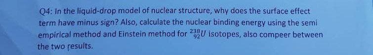 Q4: In the liquid-drop model of nuclear structure, why does the surface effect
term have minus sign? Also, calculate the nuclear binding energy using the semi
empirical method and Einstein method for 92U isotopes, also compeer between
the two results.
