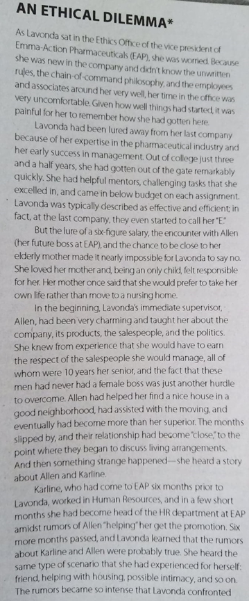 AN ETHICAL DILEMMA*
As Lavonda sat in the Ethics Office of the vice president of
Emma-Action Pharmaceuticals (EAP), she was worried. Because
she was new in the company and didn't know the unwritten
rules, the chain-of-command philosophy, and the employees
and associates around her very well, her time in the office was
very uncomfortable. Given how well things had started, it was
painful for her to remember how she had gotten here.
Lavonda had been lured away from her last company
because of her expertise in the pharmaceutical industry and
her early success in management. Out of college just three
and a half years, she had gotten out of the gate remarkably
quickly. She had helpful mentors, challenging tasks that she
excelled in, and came in below budget on each assignment.
Lavonda was typically described as effective and efficient; in
fact, at the last company, they even started to call her "E"
But the lure of a six-figure salary, the encounter with Allen
(her future boss at EAP), and the chance to be close to her
elderly mother made it nearly impossible for Lavonda to say no.
She loved her mother and, being an only child, felt responsible
for her. Her mother once said that she would prefer to take her
own life rather than move to a nursing home.
In the beginning, Lavonda's immediate supervisor,
Allen, had been very charming and taught her about the
company, its products, the salespeople, and the politics.
She knew from experience that she would have to earn
the respect of the salespeople she would manage, all of
whom were 10 years her senior, and the fact that these
men had never had a female boss was just another hurdle
to overcome. Allen had helped her find a nice house in a
good neighborhaod, had assisted with the moving, and
eventually had become more than her superior. The months
slipped by, and their relationship had become close"to the
point where they began to discuss living arrangements.
And then something strange happened-she heard a story
about Allen and Karline.
Karline, who had come to EAP six months prior to
Lavonda, worked in Human Resources, and in a few short
months she had become head of the HR department at EAP
amidst rumors of Allen "helping her get the promotion. Six
more months passed, and Lavonda learned that the rumors
about Karline and Allen were probably true. She heard the
same type of scenario that she had experienced for herself:
friend, helping with housing, possible intimacy, and so on.
The rumors became so intense that Lavonda confronted
