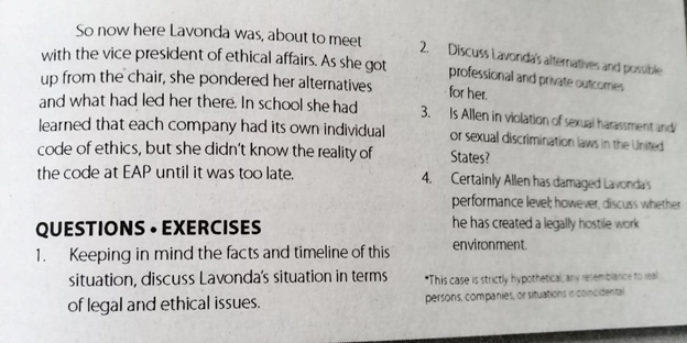 So now here Lavonda was, about to meet
with the vice president of ethical affairs. As she got
up from the chair, she pondered her alternatives
and what had led her there. In school she had
learned that each company had its own individual
code of ethics, but she didn't know the reality of
the code at EAP until it was too late.
2. Discuss Lavonda's alterratives and possible
professional and prhate outcomes
for her.
3. Is Allen in violation of sexual harassment and
or sexual discrimination laws in the United
States?
4. Certainly Allen has damaged Lavondas
performance levet however, discuss whether
he has created a legally hostle work
QUESTIONS • EXERCISES
1. Keeping in mind the facts and timeline of this
situation, discuss Lavonda's situation in terms
environment.
*This case is strictly hypothetical any reremblance to eal
persons, companies, or situations e concidenta
of legal and ethical issues.
