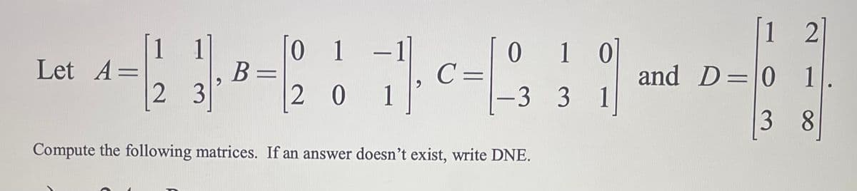 Let A =
2 3
B =
0
20
1
1 -1
71₁ c = 1
0 1 0
3 3
Compute the following matrices. If an answer doesn't exist, write DNE.
1
[12]
and D=101
38