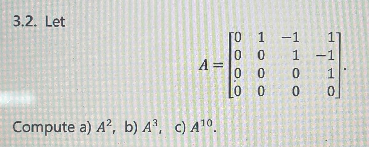 ### Problem 3.2

Given the matrix \( A \):

\[ 
A = \begin{pmatrix}
0 & 1 & -1 & 1 \\
0 & 0 & 1 & -1 \\
0 & 0 & 0 & 1 \\
0 & 0 & 0 & 0 
\end{pmatrix} 
\]

#### Tasks:
1. Compute \( A^2 \)
2. Compute \( A^3 \)
3. Compute \( A^{10} \)

To solve this problem, you must perform matrix multiplication to find the second and third powers of \( A \) and use the results to infer the tenth power.