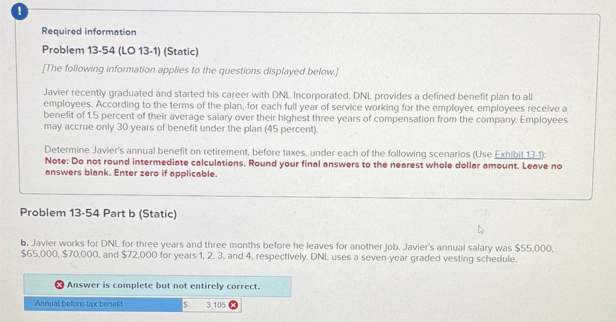 !
Required information
Problem 13-54 (LO 13-1) (Static)
[The following information applies to the questions displayed below.]
Javier recently graduated and started his career with DNL Incorporated. DNL provides a defined benefit plan to all
employees. According to the terms of the plan, for each full year of service working for the employer, employees receive a
benefit of 1.5 percent of their average salary over their highest three years of compensation from the company. Employees
may accrue only 30 years of benefit under the plan (45 percent).
Determine Javier's annual benefit on retirement, before taxes, under each of the following scenarios (Use Exhibit 13-1):
Note: Do not round intermediate calculations. Round your final answers to the nearest whole dollar amount. Leave no
answers blank. Enter zero if applicable.
Problem 13-54 Part b (Static)
b. Javier works for DNL for three years and three months before he leaves for another job. Javier's annual salary was $55,000,
$65,000, $70,000, and $72,000 for years 1, 2, 3, and 4, respectively. DNL uses a seven-year graded vesting schedule.
Answer is complete but not entirely correct.
Annual before-tax benefit
$
3,105 x