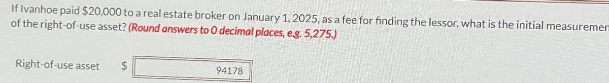 If Ivanhoe paid $20,000 to a real estate broker on January 1, 2025, as a fee for finding the lessor, what is the initial measuremen
of the right-of-use asset? (Round answers to O decimal places, e.g. 5,275.)
Right-of-use asset
$
94178