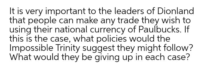 It is very important to the leaders of Dionland
that people can make any trade they wish to
using their national currency of Paulbucks. If
this is the case, what policies would the
Impossible Trinity suggest they might follow?
What would they be giving up in each case?
