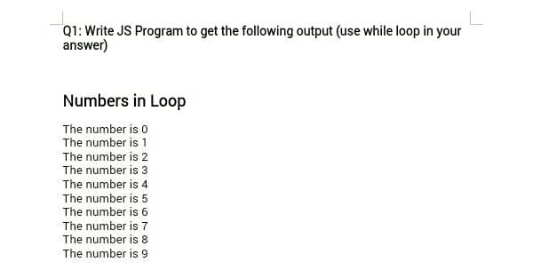 Q1: Write JS Program to get the following output (use while loop in your
answer)
Numbers in Loop
The number is 0
The number is 1
The number is 2
The number is 3
The number is 4
The number is 5
The number is 6
The number is 7
The number is 8
The number is 9
