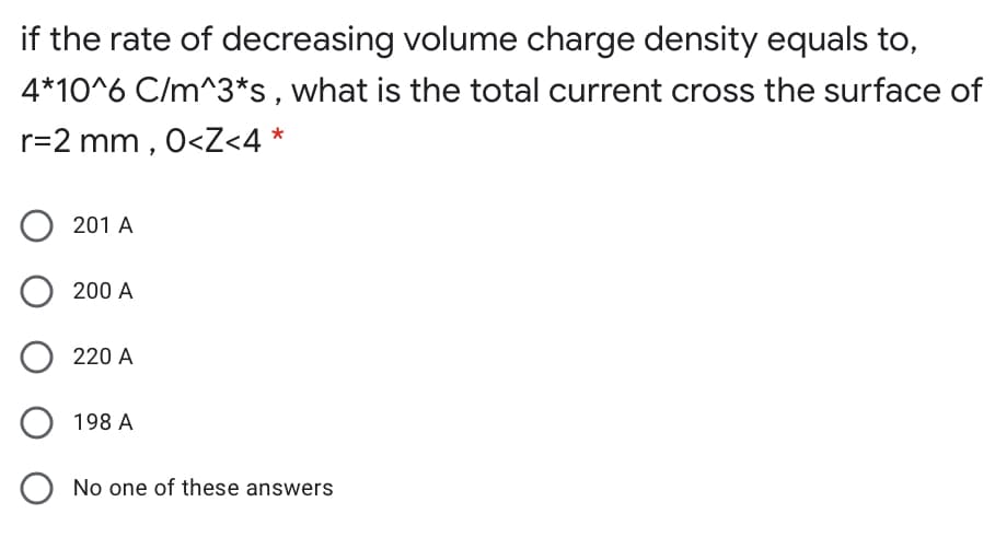 if the rate of decreasing volume charge density equals to,
4*10^6 C/m^3*s, what is the total current cross the surface of
r=2 mm , 0<Z<4 *
O 201 A
200 A
220 A
198 A
O No one of these answers
