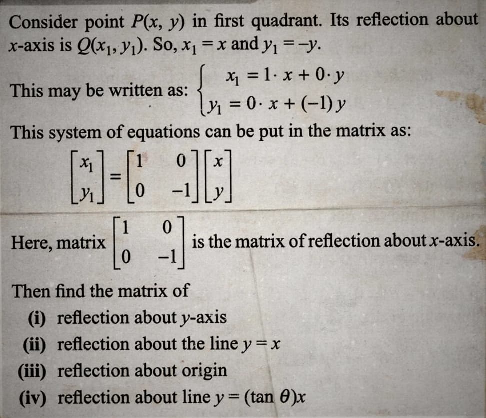 Consider point P(x, y) in first quadrant. Its reflection about
x-axis is Q(x₁, y₁). So, x₁ = x and y₁ =-y.
[ x₁ = 1.x +0. y
₁0. x + (-1) y
=
This may be written as:
This system of equations can be put in the matrix as:
X1
[l- l
[1
Here, matrix
1 0 X
0
-1
is the matrix of reflection about x-axis.
Then find the matrix of
(i) reflection about y-axis
(ii) reflection about the line y = x
(iii) reflection about origin
(iv) reflection about line y = (tan 0)x