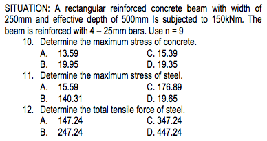 SITUATION: A rectangular reinforced concrete beam with width of
250mm and effective depth of 500mm Is subjected to 150kNm. The
beam is reinforced with 4-25mm bars. Use n = 9
10. Determine the maximum stress of concrete.
A. 13.59
B. 19.95
11. Determine the maximum stress of steel.
C. 176.89
D. 19.65
12. Determine the total tensile force of steel.
C. 347.24
D. 447.24
A. 15.59
B. 140.31
C. 15.39
D. 19.35
A. 147.24
B. 247.24