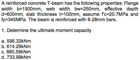 A reinforced concrete T-beam has the following properties: Flange
width b=1500mm, web width bw=250mm, effective depth
d=600mm, slab thickness t=100mm, assume f'c-20.7MPa and
fy=345MPa. The beam is reinforced with 6-28mm bars.
1. Determine the ultimate moment capacity
a. 596.32kNm
b. 614.29kNm
c. 660.59kNm
d. 733.99kNm