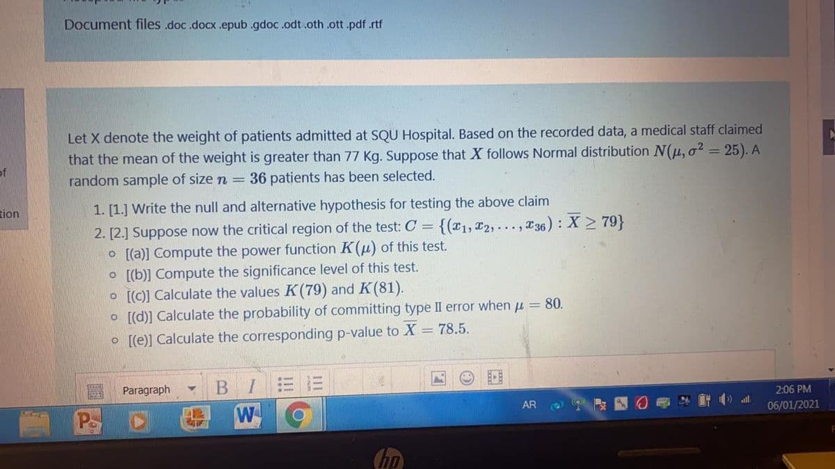 Document files .doc.docx .epub .gdoc.odt.oth .ott.pdf.rtf
Let X denote the weight of patients admitted at SQU Hospital. Based on the recorded data, a medical staff claimed
that the mean of the weight is greater than 77 Kg. Suppose that X follows Normal distribution N(u, o? = 25). A
random sample of size n = 36 patients has been selected.
of
tion
1. [1.] Write the null and alternative hypothesis for testing the above claim
2. [2.] Suppose now the critical region of the test: C = {(x1, x2,..., 36): X > 79}
O [(a)] Compute the power function K(u) of this test.
o [[b)] Compute the significance level of this test.
o [[C)] Calculate the values K(79) and K(81).
o [[d)] Calculate the probability of committing type II error when u = 80.
O [[e)] Calculate the corresponding p-value to X = 78.5.
В I
W
Paragraph
2:06 PM
AR
06/01/2021
Ps
hp
!!
