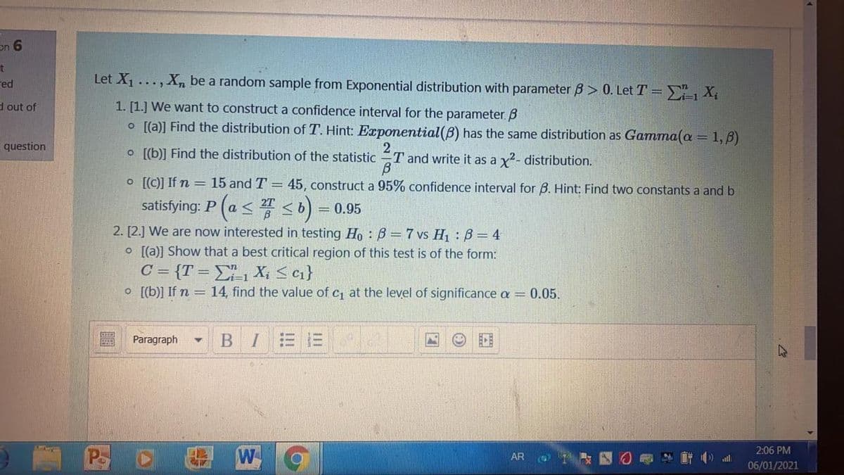 on 6
Let X1
X be a random sample from Exponential distribution with parameter B > 0. Let T = X,
red
...
d out of
1. [1.] We want to construct a confidence interval for the parameter 8
o [[a)] Find the distribution of T. Hint: Exponential(B) has the same distribution as Gamma(a = 1, 3)
2
o [[b)] Find the distribution of the statistic T and write it as a y?- distribution.
question
O [[C)] If n = 15 and T =
45, construct a 95% confidence interval for B. Hint: Find two constants a and b
satisfying: P (a < 4 <b)
2T
= 0.95
2. [2.] We are now interested in testing Ho : B =7 vs H : B= 4
O [(a)] Show that a best critical region of this test is of the form:
C = {T = E1 X; < cı}
O [[b)] If n = 14, find the value of c at the level of significance a = 0.05.
Paragraph
CE
Pa
W
2:06 PM
AR
atll
06/01/2021
