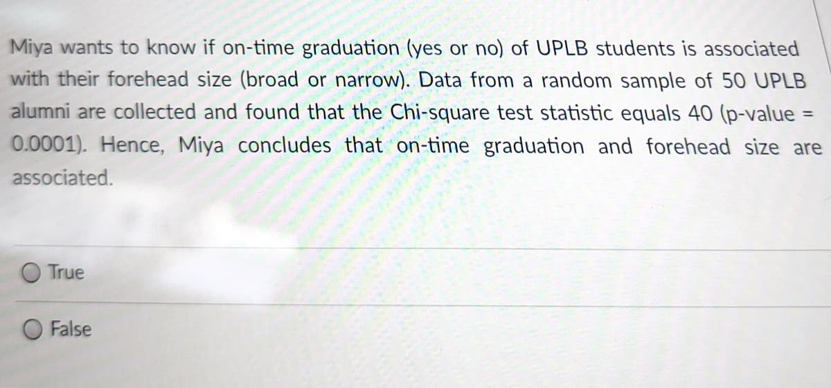 Miya wants to know if on-time graduation (yes or no) of UPLB students is associated
with their forehead size (broad or narrow). Data from a random sample of 50 UPLB
alumni are collected and found that the Chi-square test statistic equals 40 (p-value =
%3D
0.0001). Hence, Miya concludes that on-time graduation and forehead size are
associated.
O True
False
