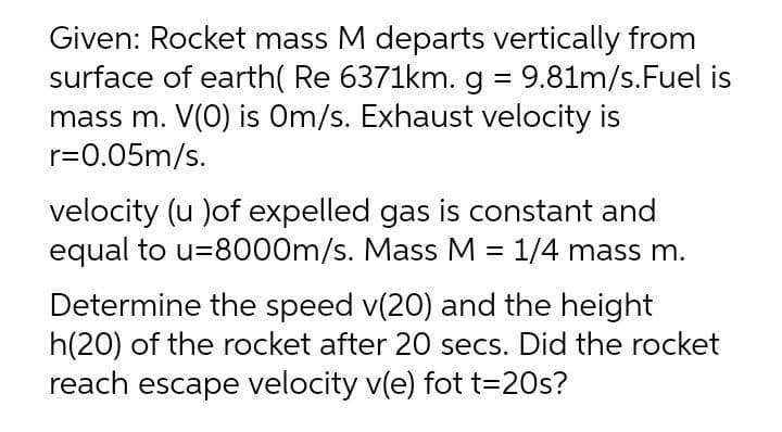 Given: Rocket mass M departs vertically from
surface of earth( Re 6371km. g = 9.81m/s.Fuel is
mass m. V(0) is Om/s. Exhaust velocity is
r=0.05m/s.
velocity (u )of expelled gas is constant and
equal to u=8000m/s. Mass M = 1/4 mass m.
Determine the speed v(20) and the height
h(20) of the rocket after 20 secs. Did the rocket
reach escape velocity v(e) fot t=20s?
