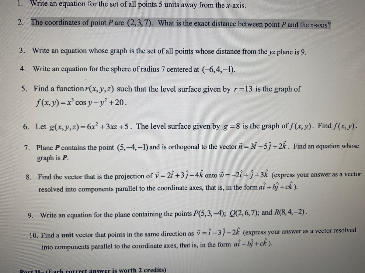 1. Write an equation for the set of all points 5 units away from the x-axis.
2. The coordinates of point P are (2,3, 7). What is the exact distance between point P and the z-axis?
3. Write an equation whose graph is the set of all points whose distance from the yz plane is 9.
4. Write an equation for the sphere of radius 7 centered at (-6,4,-1).
5. Find a functionr(x, y, z) such that the level surface given by r=13 is the graph of
f(x, y)=x° cos y-y² +20.
6. Let g(x,y,z)=6x² +3xz +5. The level surface given by g=8 is the graph of f(x, y). Find f(x,y).
7. Plane P contains the point (5,-4,-1) and is orthogonal to the vector i= 31 – 5j+2k. Find an equation whose
graph is P.
8. Find the vector that is the projection of v = 2î +3j-4k onto
w=-2i + j+3k (express your answer as a vector
%3D
resolved into components parallel to the coordinate axes, that is, in the form ai + bj+ck ).
9. Write an equation for the plane containing the points P(5,3,-4); Q(2,6,7); and R(8,4,-2).
10. Find a unit vector that points in the same direction as v=i-3j-2k (express your answer as a vector resolved
into components parallel to the coordinate axes, that is, in the form ai + bj + ck ).
Part II
(Each correct answer is worth 2 credits)
