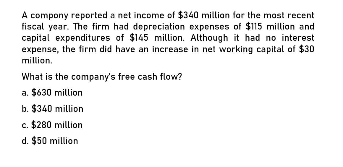 A compony reported a net income of $340 million for the most recent
fiscal year. The firm had depreciation expenses of $115 million and
capital expenditures of $145 million. Although it had no interest
expense, the firm did have an increase in net working capital of $30
million.
What is the company's free cash flow?
a. $630 million
b. $340 million
c. $280 million
d. $50 million