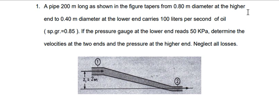 1. A pipe 200 m long as shown in the figure tapers from 0.80 m diameter at the higher
I
end to 0.40 m diameter at the lower end carries 100 liters per second of oil
(sp.gr.=0.85). If the pressure gauge at the lower end reads 50 KPa, determine the
velocities at the two ends and the pressure at the higher end. Neglect all losses.
Z₁ = 2m