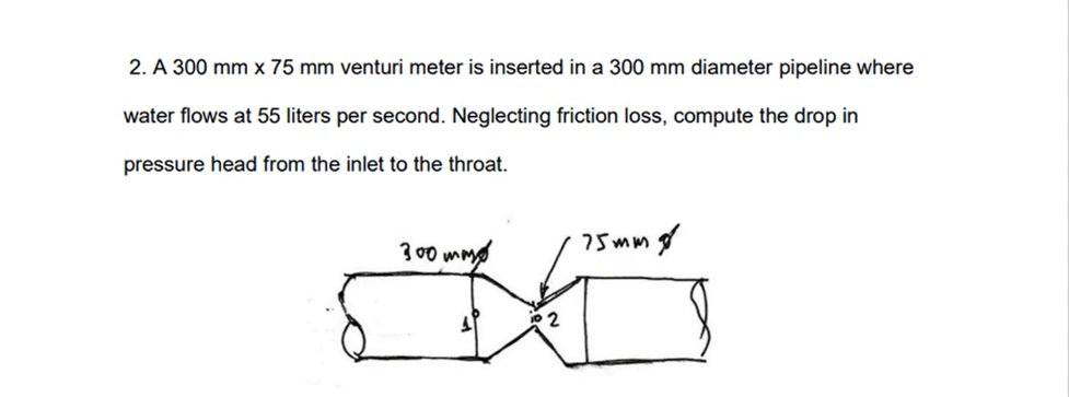 2. A 300 mm x 75 mm venturi meter is inserted in a 300 mm diameter pipeline where
water flows at 55 liters per second. Neglecting friction loss, compute the drop in
pressure head from the inlet to the throat.
300 mm
A
10 2
75mm g