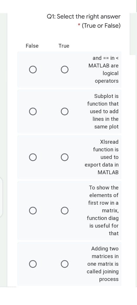 Q1: Select the right answer
(True or False)
False
True
and == in <
MATLAB are
logical
operators
Subplot is
function that
used to add
lines in the
same plot
Xlsread
function is
used to
export data in
MATLAB
To show the
elements of
first row in a
matrix,
function diag
is useful for
that
Adding two
matrices in
one matrix is
called joining
process
