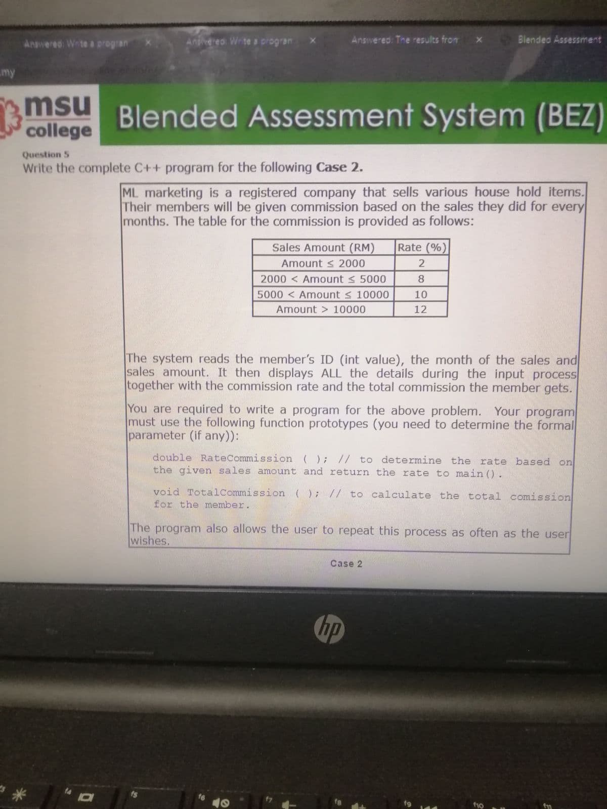 Ansvered: The results from x Blendeo Assessment
Answered: Wrte a progran
Aniveredi Write a progran
my
msu
college
Blended Assessment System (BEZ)
Question 5
Write the complete C++ program for the following Case 2.
ML marketing is a registered company that sells various house hold items.
Their members will be given commission based on the sales they did for every
months. The table for the commission is provided as follows:
Sales Amount (RM)
Rate (%)
Amount < 2000
2000 < Amount < 5000
8.
5000 < Amount s 10000
10
Amount > 10000
12
The system reads the member's ID (int value), the month of the sales and
sales amount. It then displays ALL the details during the input process
together with the commission rate and the total commission the member gets.
You are required to write a program for the above problem. Your program
must use the following function prototypes (you need to determine the formal
parameter (if any)):
double RateCommission (); // to determine the rate based on
the given sales amount and return the rate to main ().
void Totalcommission (); // to calculate the total comission
for the member
The program also allows the user to repeat this process as often as the user
wishes.
Case 2
hp
t4
16
17
f10
fn
f9
