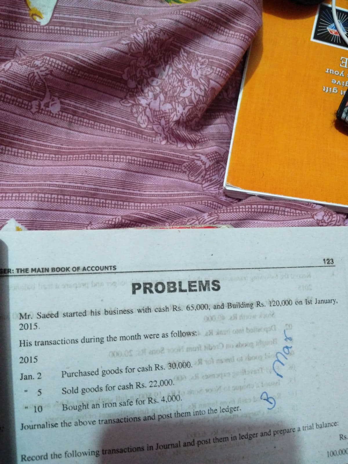 學
Inok
give
會
st gift
GER: THE MAIN BOOK OF ACCOUNTS
123
PROBLEMS
Mr. Saeed started his business with cash Rs. 65,000, and Building Rs. 120,000 on Ist January,
2015.
000
His transactions during the month were as follows: ina omi balleoqs
2015
000.02 ano2 oo mont tiboro aboog dguntl
Jan. 2
Purchased goods for cash Rs. 30,000.
i monil ot boog t
cam bestT-ly
soot supon l
"5
Sold goods for cash Rs. 22,000.
"10
Bought an iron safe for Rs. 4,000.
Journalise the above transactions and post them into the ledger.
Record the following transactions in Journal and post them in ledger and prepare a trial balance:
Rs.
100,000
