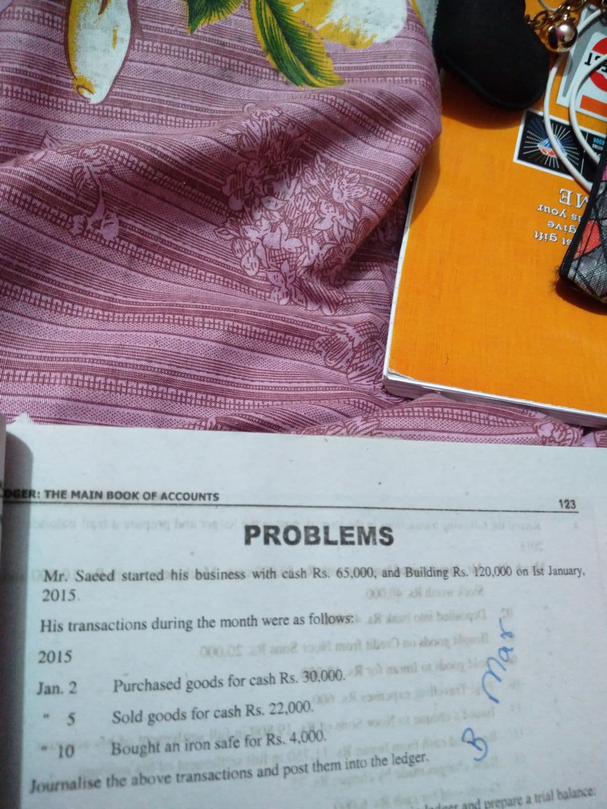 8OOK
*****
is your
give
st gift
影
DGER: THE MAIN BOOK OF ACCOUNTS
123
PROBLEMS
Mr. Saced started his business with cash Rs. 65,000, and Building Rs. 120,000 on Ist January,
2015.
2 dow e
His transactions during the month were as follows:
i balacqo
2015
000.05
ano
mait
tibo
aboog
Jan. 2
Purchased goods for cash Rs. 30,000.
oml ot boug
5
Sold goods for cash Rs. 22,000.
10
Bought an iron safe for Rs. 4,00O.
Journalise the above transactions and post them into the ledger.
and prepare a trial balance:
