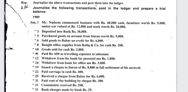 Req: Journalise the above transactions and post them into the ledger.
2.5L. Journalise the following transactions, post in the ledger and prepare a trial
balance:
1989
Jan. 1 Mr. Nadeem commenced business with Rs. 40,000 cash, furniture worth Rs. 5.000,
motor-car valued at Rs. 12,000 and stock worth Rs. 20,000.
" 3 Deposited into Bank Rs. 38,000.
"5 Purchased goods on account from Imran worth Rs. 9,000.
"6 Sold goods to Babar on credit for Rs. 6,000.
"8 Bought office supplies from Rafiq & Co. for cash Rs. 200.
" 10 Goods sold for cash Rs. 2,000. ,
"N Paid Rs. 600 as travelling expenses to salesman.
" 12 Withdrew from the bank for personal use Rs. 1,000.
" 16 Withdrew from bank for office use Rs. 3,000.
" 19° Issued a cheque to Imran of Rs. 8,800 in full settlement of his account.
" 22 Paid carriage in cash Rs. 400.
" 25 Received a cheque from Babar for Rs. 6,000.
" 31 Paid rent of the building by cheque Rs. 300.
" 31 Commission received Rs. 200.
" 31 Bank charges made by bank Rs. 25.
