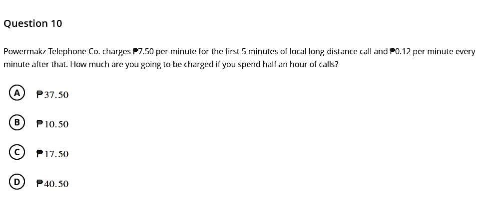 Question 10
Powermakz Telephone Co. charges $7.50 per minute for the first 5 minutes of local long-distance call and P0.12 per minute every
minute after that. How much are you going to be charged if you spend half an hour of calls?
A
(в
P37.50
P 10.50
P17.50
P40.50