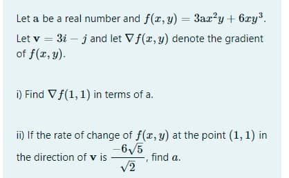 Let a be a real number and f(x, y) = 3ax?y + 6xy³.
Let v = 3i – j and let Vf(x, y) denote the gradient
of f(x, y).
%3D
i) Find Vf(1, 1) in terms of a.
ii) If the rate of change of f(x, y) at the point (1, 1) in
-6/5
V2
the direction of v is
find a.
