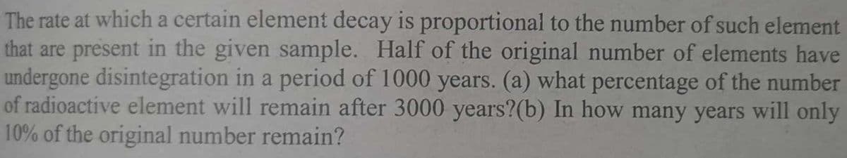 The rate at which a certain element decay is proportional to the number of such element
that are present in the given sample. Half of the original number of elements have
undergone disintegration in a period of 1000 years. (a) what percentage of the number
of radioactive element will remain after 3000 years?(b) In how many years will only
10% of the original number remain?