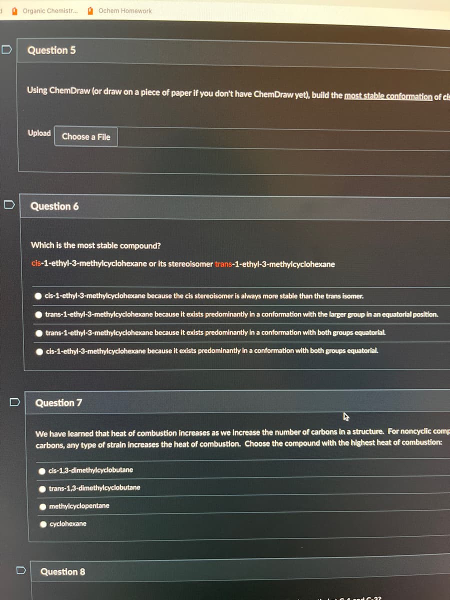 Organic Chemistr...
D
Question 5
Using ChemDraw (or draw on a piece of paper if you don't have ChemDraw yet), build the most stable conformation of cis
Upload Choose a File
Question 6
Ochem Homework
Which is the most stable compound?
cis-1-ethyl-3-methylcyclohexane or its stereoisomer trans-1-ethyl-3-methylcyclohexane
O cis-1-ethyl-3-methylcyclohexane because the cis stereoisomer is always more stable than the trans isomer.
trans-1-ethyl-3-methylcyclohexane because it exists predominantly in a conformation with the larger group in an equatorial position.
trans-1-ethyl-3-methylcyclohexane because it exists predominantly in a conformation with both groups equatorial.
cis-1-ethyl-3-methylcyclohexane because it exists predominantly in a conformation with both groups equatorial.
Question 7
We have learned that heat of combustion increases as we increase the number of carbons in a structure. For noncyclic comp
carbons, any type of strain increases the heat of combustion. Choose the compound with the highest heat of combustion:
cis-1,3-dimethylcyclobutane
trans-1,3-dimethylcyclobutane
methylcyclopentane
cyclohexane
Question 8