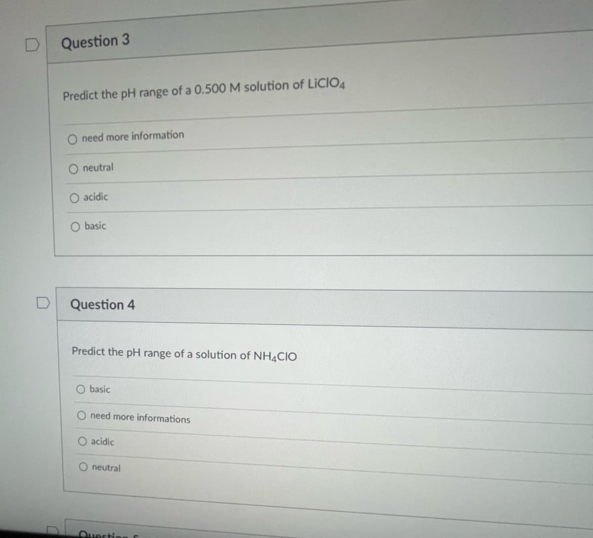 Question 3
Predict the pH range of a 0.500 M solution of LICIO4
O need more information
O neutral
acidic
O basic
Question 4
Predict the pH range of a solution of NH4CIO
O basic
O need more informations
O acidic
neutral
Question