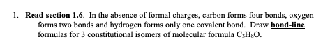 1. Read section 1.6. In the absence of formal charges, carbon forms four bonds, oxygen
forms two bonds and hydrogen forms only one covalent bond. Draw bond-line
formulas for 3 constitutional isomers of molecular formula C₂H8O.