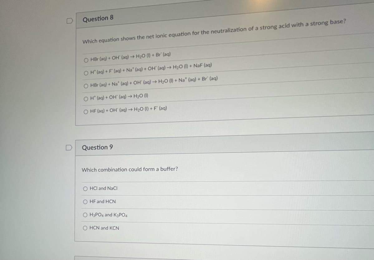 D
Question 8
Which equation shows the net ionic equation for the neutralization of a strong acid with a strong base?
O HBr (aq) + OH (aq) → H₂O (1) + Br' (aq)
OH(aq) + F (aq) + Na* (aq) + OH (aq) → H₂O (1) + NaF (aq)
O HBr (aq) + Na* (aq) + OH (aq) → H₂O (1) + Na* (aq) + Br" (aq)
O H* (aq) + OH (aq) → H₂O (1)
O HF (aq) + OH (aq) → H₂O (1) + F (aq)
Question 9
Which combination could form a buffer?
O HCI and NaCl
O HF and HCN
OH3PO4 and K3PO4
OHCN and KCN